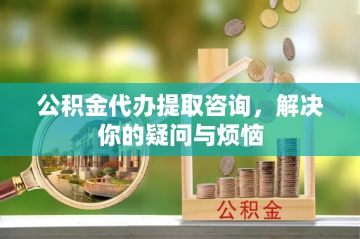 邯郸公积金代办提取咨询，解决你的疑问与烦恼