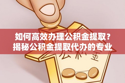 邯郸如何高效办理公积金提取？揭秘公积金提取代办的专业服务