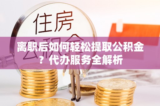 邯郸离职后如何轻松提取公积金？代办服务全解析
