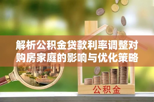 邯郸解析公积金贷款利率调整对购房家庭的影响与优化策略