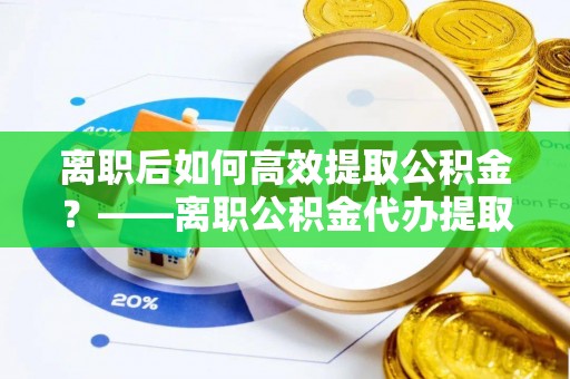 邯郸离职后如何高效提取公积金？——离职公积金代办提取全流程解析
