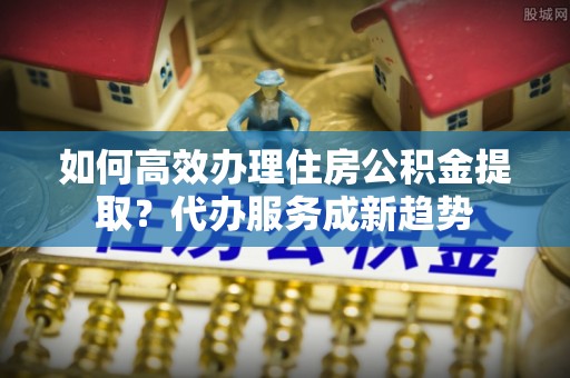 邯郸如何高效办理住房公积金提取？代办服务成新趋势