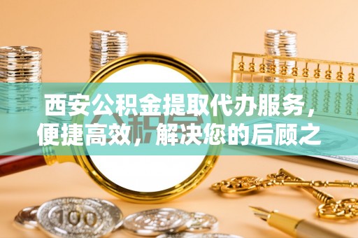 邯郸西安公积金提取代办服务，便捷高效，解决您的后顾之忧