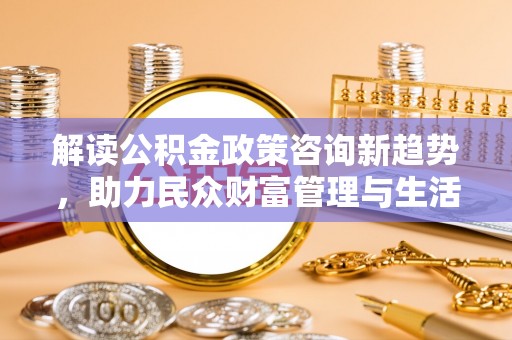 邯郸解读公积金政策咨询新趋势，助力民众财富管理与生活规划