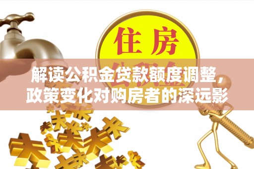 邯郸解读公积金贷款额度调整，政策变化对购房者的深远影响
