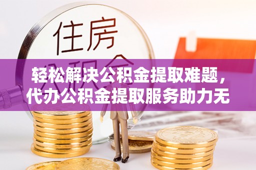 邯郸轻松解决公积金提取难题，代办公积金提取服务助力无忧生活