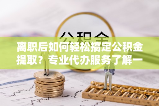 邯郸离职后如何轻松搞定公积金提取？专业代办服务了解一下