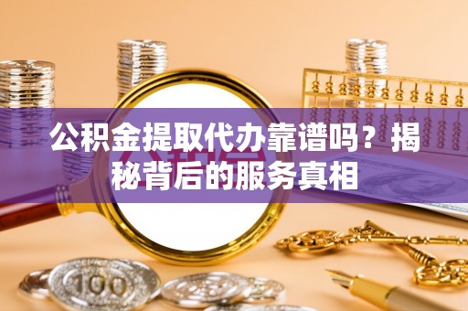 邯郸公积金提取代办靠谱吗？揭秘背后的服务真相