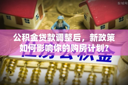 邯郸公积金贷款调整后，新政策如何影响你的购房计划？