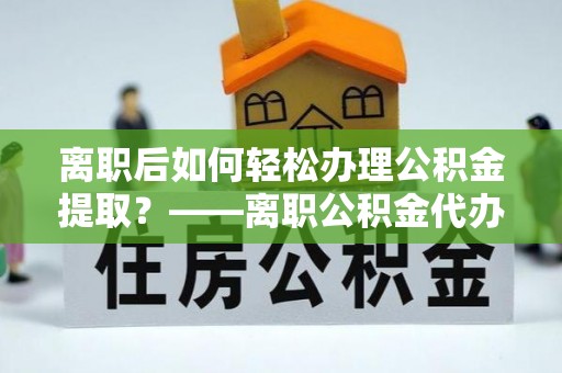 邯郸离职后如何轻松办理公积金提取？——离职公积金代办提取服务详解