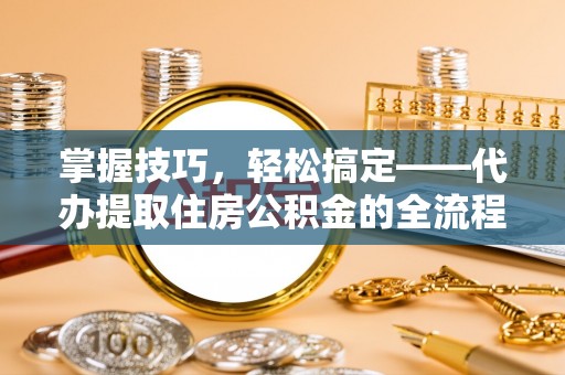 邯郸掌握技巧，轻松搞定——代办提取住房公积金的全流程解析