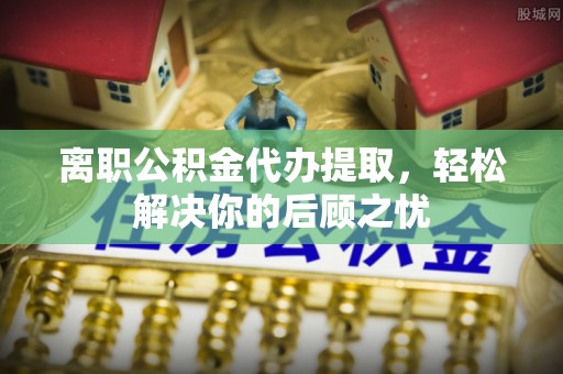 邯郸离职公积金代办提取，轻松解决你的后顾之忧