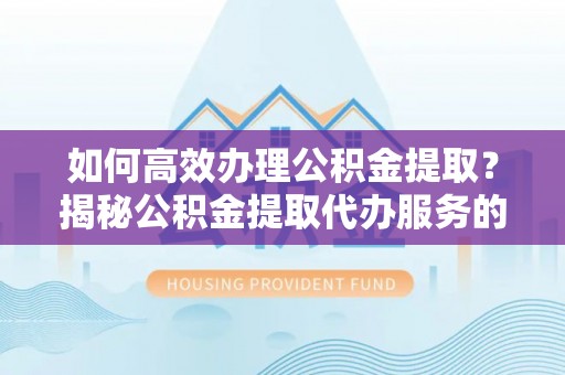 邯郸如何高效办理公积金提取？揭秘公积金提取代办服务的优势与注意事项