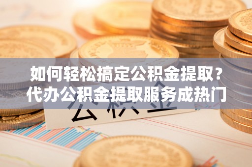 邯郸如何轻松搞定公积金提取？代办公积金提取服务成热门选择