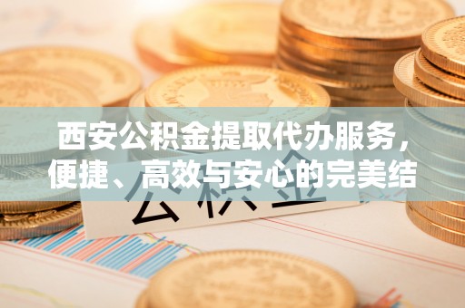邯郸西安公积金提取代办服务，便捷、高效与安心的完美结合