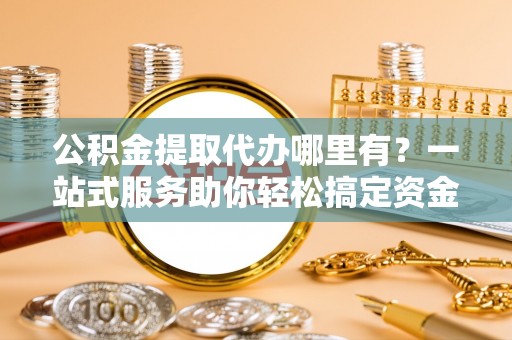 邯郸公积金提取代办哪里有？一站式服务助你轻松搞定资金难题