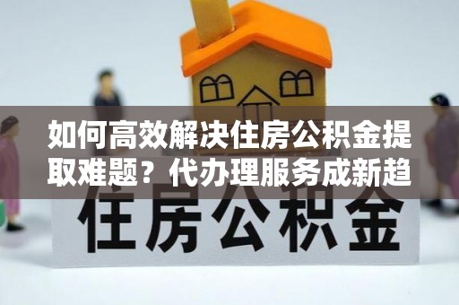 邯郸如何高效解决住房公积金提取难题？代办理服务成新趋势