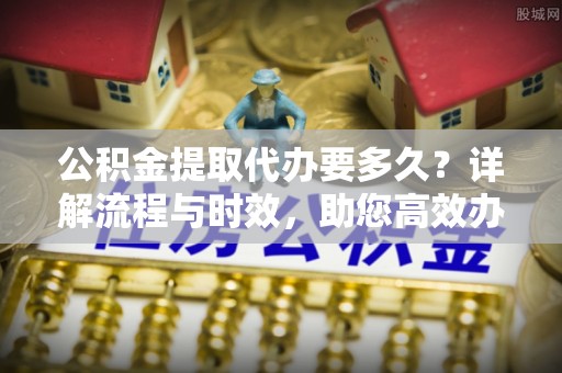 邯郸公积金提取代办要多久？详解流程与时效，助您高效办理