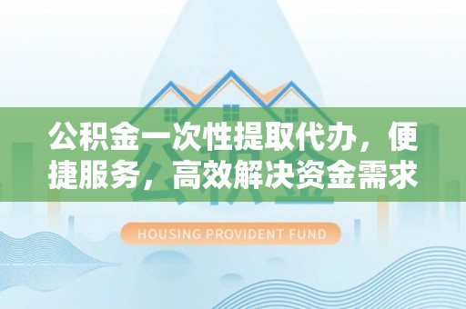 邯郸公积金一次性提取代办，便捷服务，高效解决资金需求