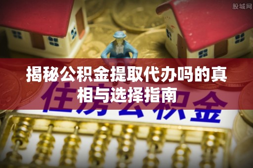 邯郸揭秘公积金提取代办吗的真相与选择指南