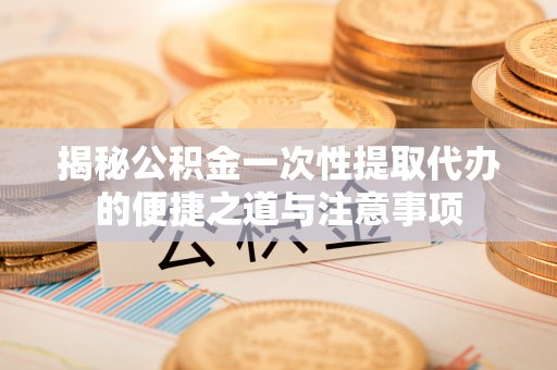 邯郸揭秘公积金一次性提取代办的便捷之道与注意事项