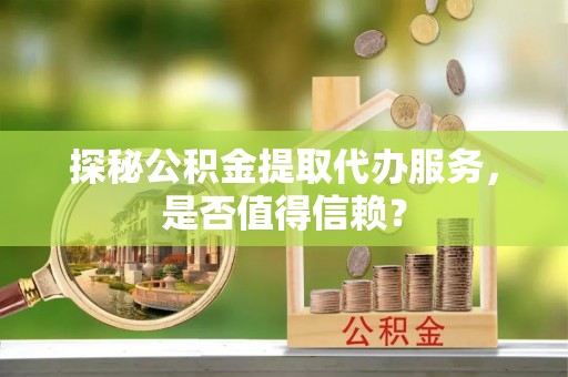 邯郸探秘公积金提取代办服务，是否值得信赖？