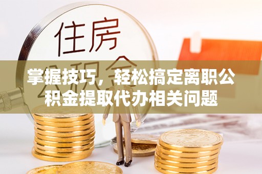邯郸掌握技巧，轻松搞定离职公积金提取代办相关问题