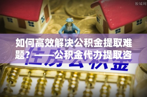 邯郸如何高效解决公积金提取难题？——公积金代办提取咨询服务全解析