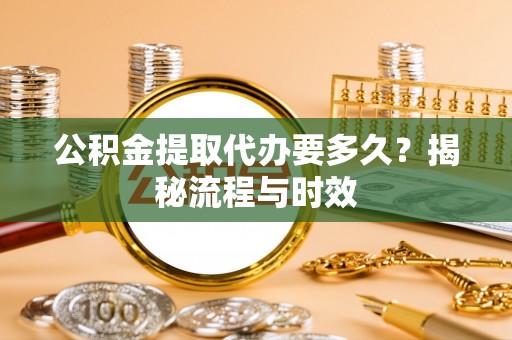 邯郸公积金提取代办要多久？揭秘流程与时效