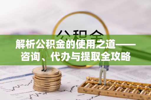 邯郸解析公积金的使用之道——咨询、代办与提取全攻略