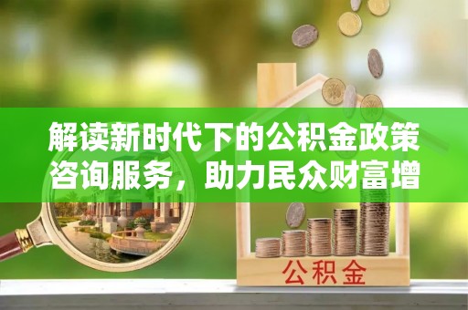邯郸解读新时代下的公积金政策咨询服务，助力民众财富增值与安居梦想
