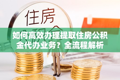 邯郸如何高效办理提取住房公积金代办业务？全流程解析