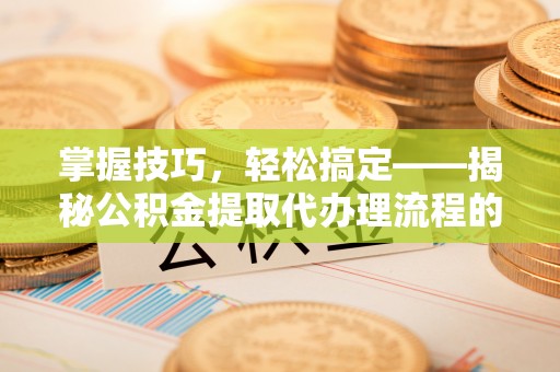 邯郸掌握技巧，轻松搞定——揭秘公积金提取代办理流程的关键步骤