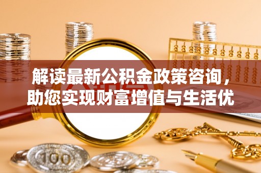 邯郸解读最新公积金政策咨询，助您实现财富增值与生活优化