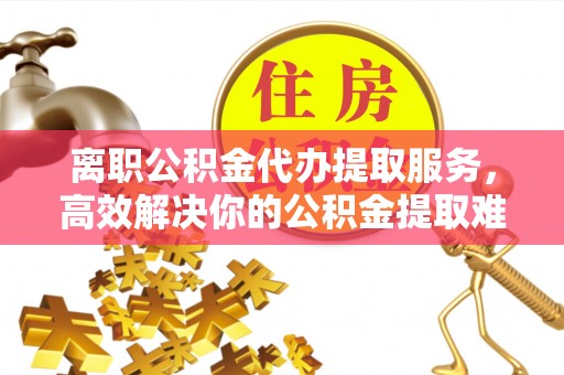 邯郸离职公积金代办提取服务，高效解决你的公积金提取难题