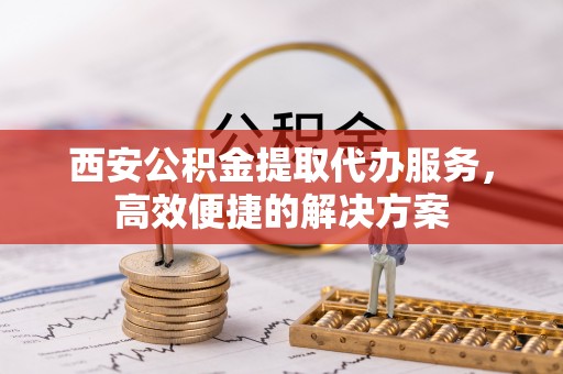 邯郸西安公积金提取代办服务，高效便捷的解决方案