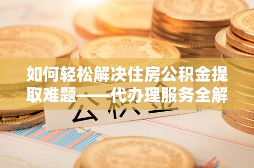 邯郸如何轻松解决住房公积金提取难题——代办理服务全解析