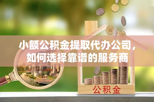 邯郸小额公积金提取代办公司，如何选择靠谱的服务商
