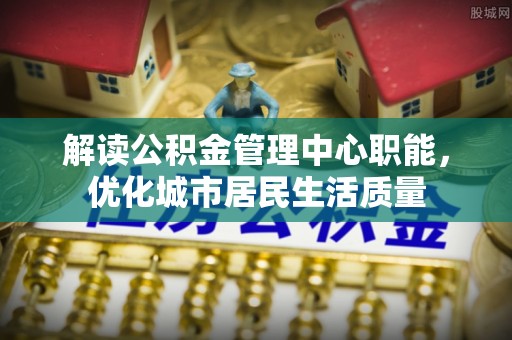 邯郸解读公积金管理中心职能，优化城市居民生活质量
