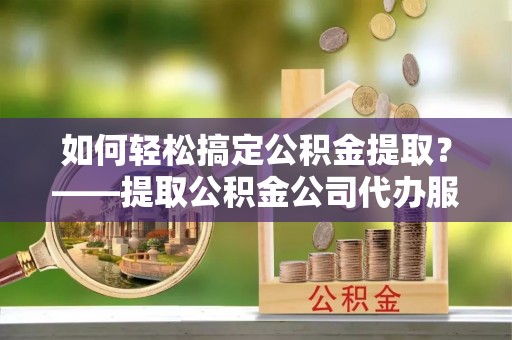 邯郸如何轻松搞定公积金提取？——提取公积金公司代办服务全解析