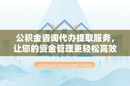 邯郸公积金咨询代办提取服务，让您的资金管理更轻松高效