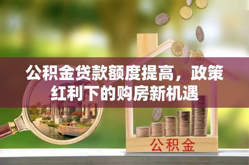 邯郸公积金贷款额度提高，政策红利下的购房新机遇