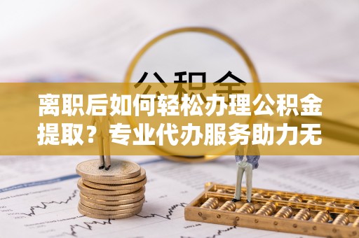 邯郸离职后如何轻松办理公积金提取？专业代办服务助力无忧