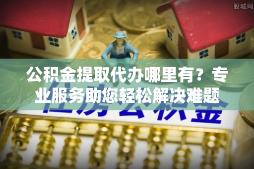 邯郸公积金提取代办哪里有？专业服务助您轻松解决难题