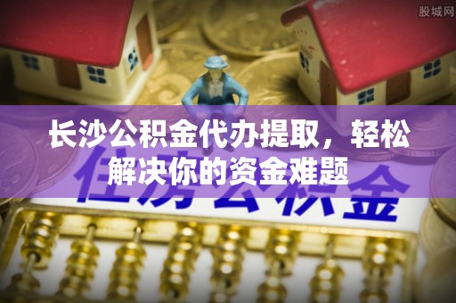 邯郸长沙公积金代办提取，轻松解决你的资金难题