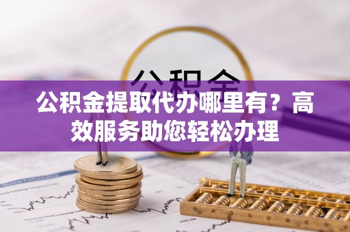 邯郸公积金提取代办哪里有？高效服务助您轻松办理