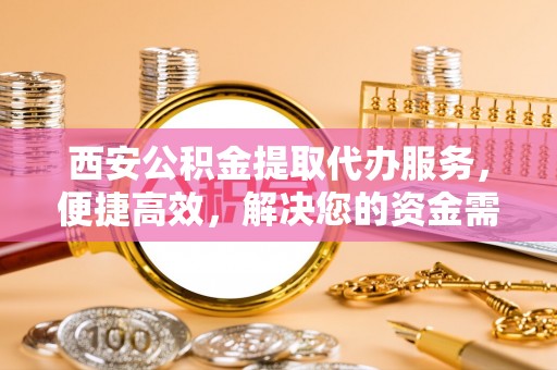邯郸西安公积金提取代办服务，便捷高效，解决您的资金需求