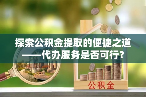 邯郸探索公积金提取的便捷之道——代办服务是否可行？