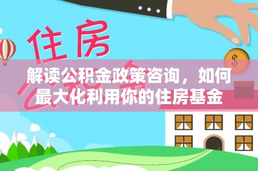 邯郸解读公积金政策咨询，如何最大化利用你的住房基金