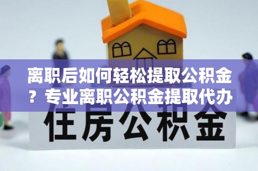 邯郸离职后如何轻松提取公积金？专业离职公积金提取代办服务指南